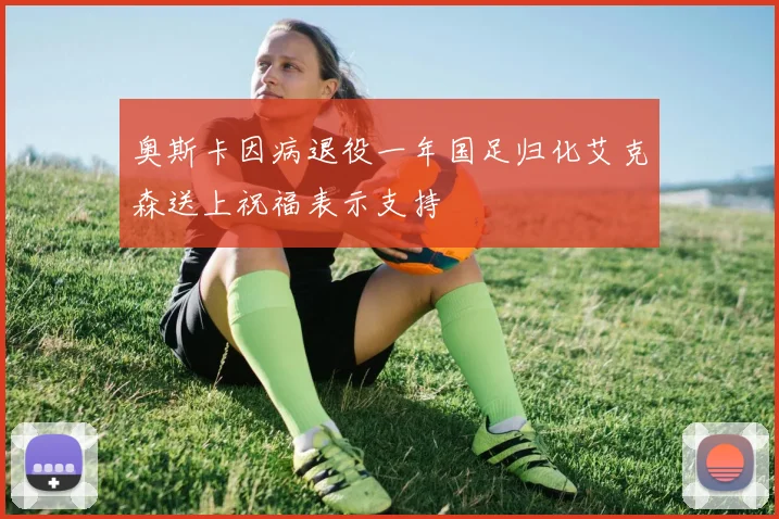 奥斯卡因病退役一年国足归化艾克森送上祝福表示支持