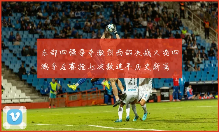 东部四强争夺激烈西部决战火花四溅季后赛抢七次数追平历史新高