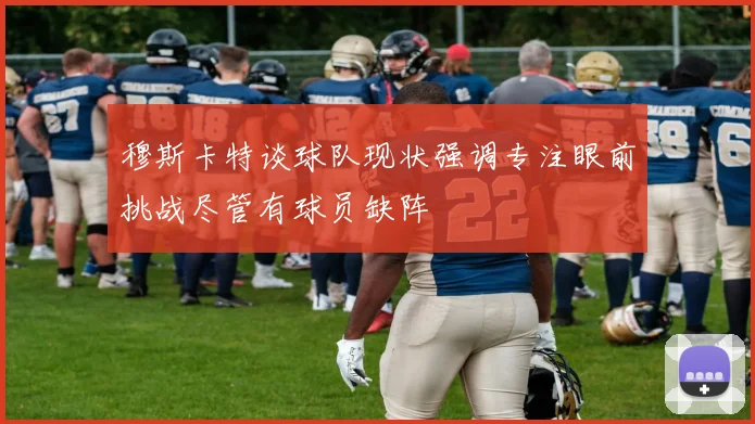 穆斯卡特谈球队现状强调专注眼前挑战尽管有球员缺阵