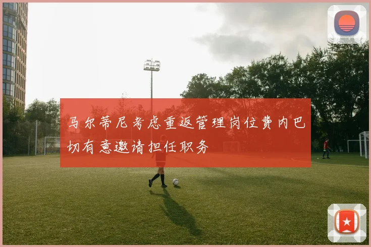 马尔蒂尼考虑重返管理岗位费内巴切有意邀请担任职务