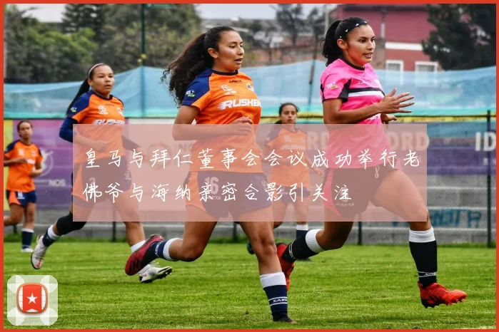 皇马与拜仁董事会会议成功举行老佛爷与海纳亲密合影引关注