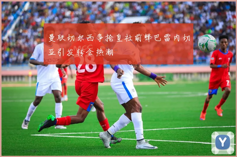 曼联切尔西争抢皇社前锋巴雷内切亚引发转会热潮
