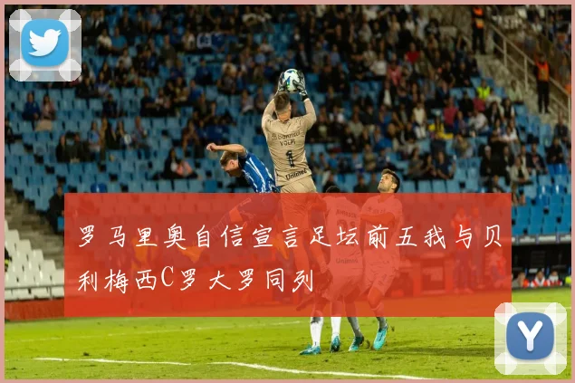 罗马里奥自信宣言足坛前五我与贝利梅西C罗大罗同列