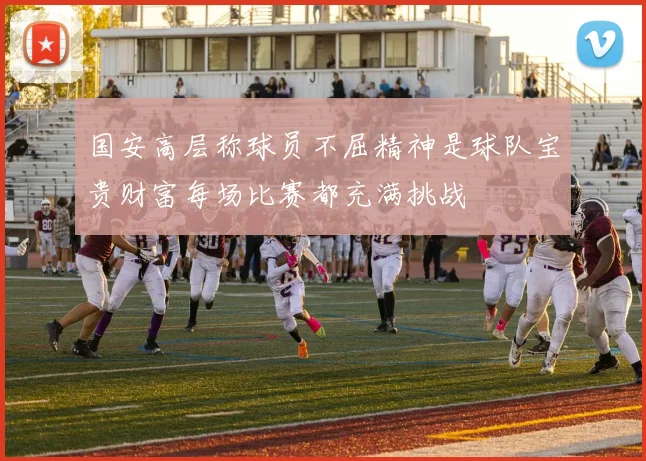 国安高层称球员不屈精神是球队宝贵财富每场比赛都充满挑战