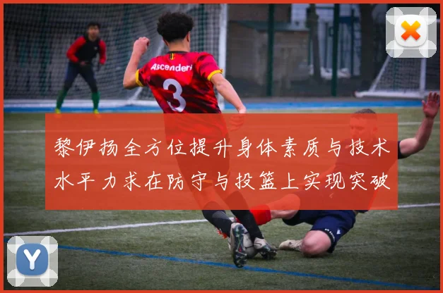 黎伊扬全方位提升身体素质与技术水平力求在防守与投篮上实现突破