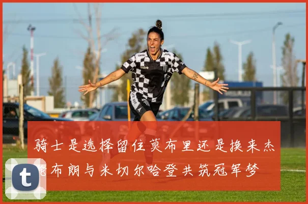 骑士是选择留住莫布里还是换来杰伦布朗与米切尔哈登共筑冠军梦
