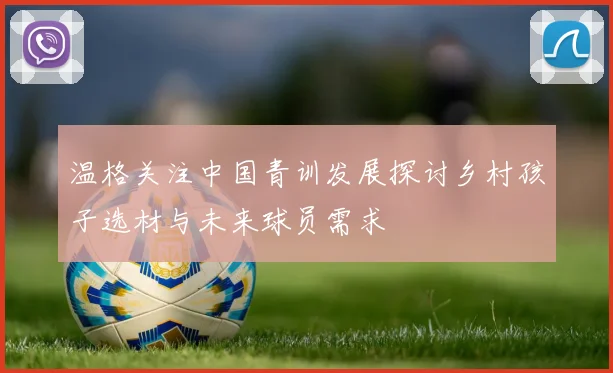 温格关注中国青训发展探讨乡村孩子选材与未来球员需求