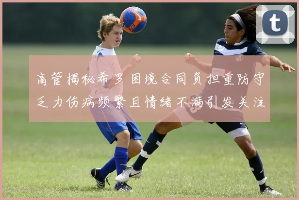 高管揭秘希罗困境合同负担重防守乏力伤病频繁且情绪不满引发关注