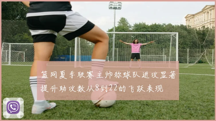 篮网夏季联赛主帅称球队进攻显著提升助攻数从8到22的飞跃表现