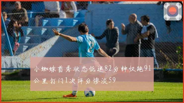 小蜘蛛首秀状态低迷82分钟仅跑91公里打门1次评分惨淡59