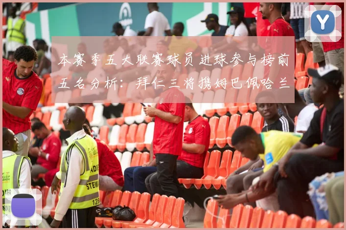 本赛季五大联赛球员进球参与榜前五名分析：拜仁三将携姆巴佩哈兰德争辉