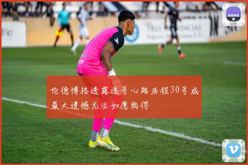 伦德博格透露选号心路历程30号成最大遗憾无法如愿购得